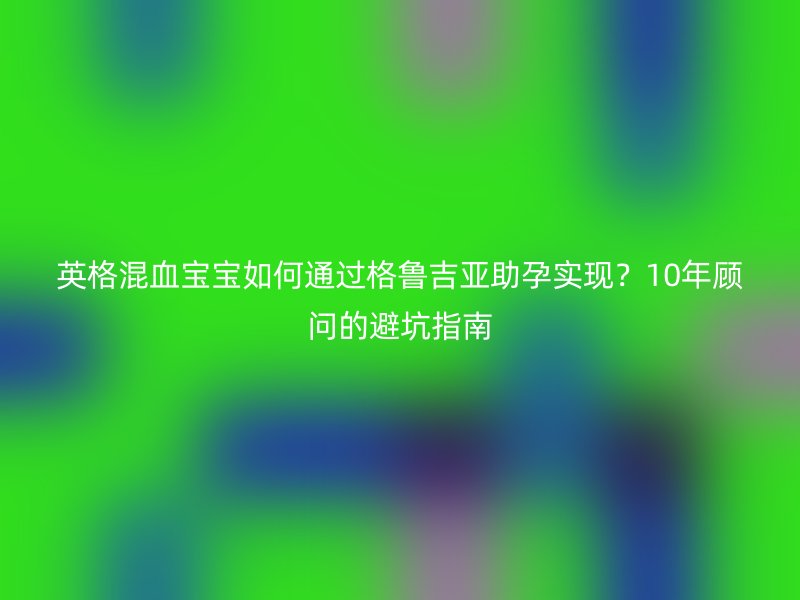 英格混血宝宝如何通过格鲁吉亚助孕实现？10年顾问的避坑指南