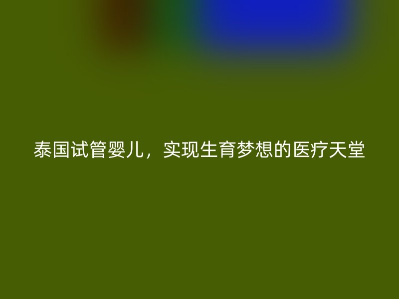 泰国试管婴儿，实现生育梦想的医疗天堂