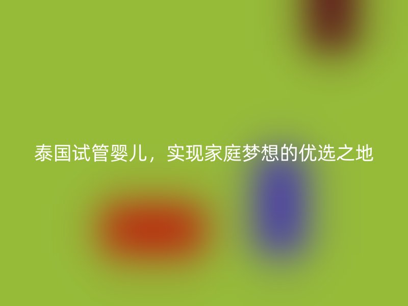 泰国试管婴儿，实现家庭梦想的优选之地