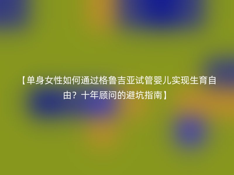 【单身女性如何通过格鲁吉亚试管婴儿实现生育自由?十年顾问的避坑指南】