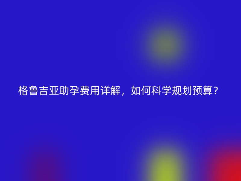 格鲁吉亚助孕费用详解，如何科学规划预算？