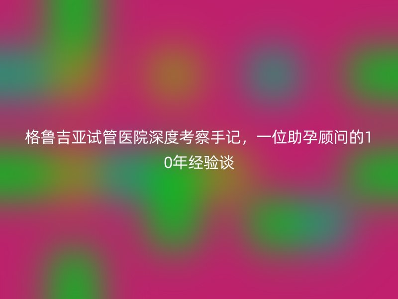 格鲁吉亚试管医院深度考察手记，一位助孕顾问的10年经验谈