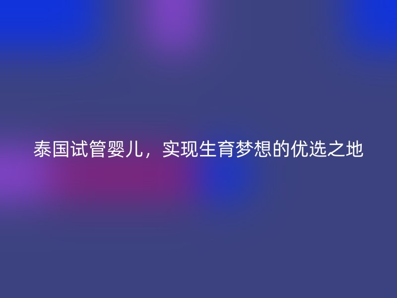 泰国试管婴儿，实现生育梦想的优选之地