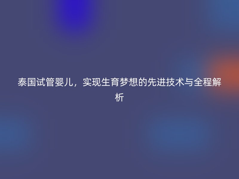 泰国试管婴儿，实现生育梦想的先进技术与全程解析