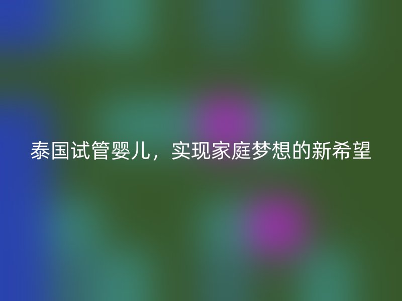 泰国试管婴儿，实现家庭梦想的新希望