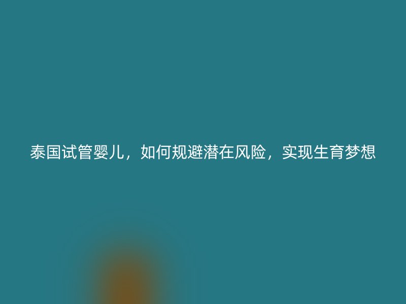 泰国试管婴儿，如何规避潜在风险，实现生育梦想