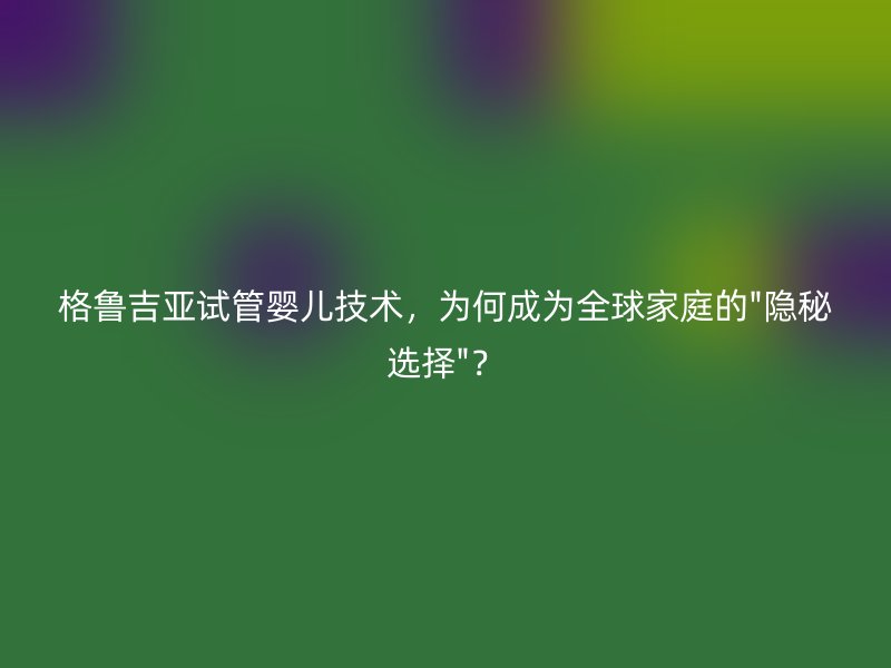 格鲁吉亚试管婴儿技术，为何成为全球家庭的