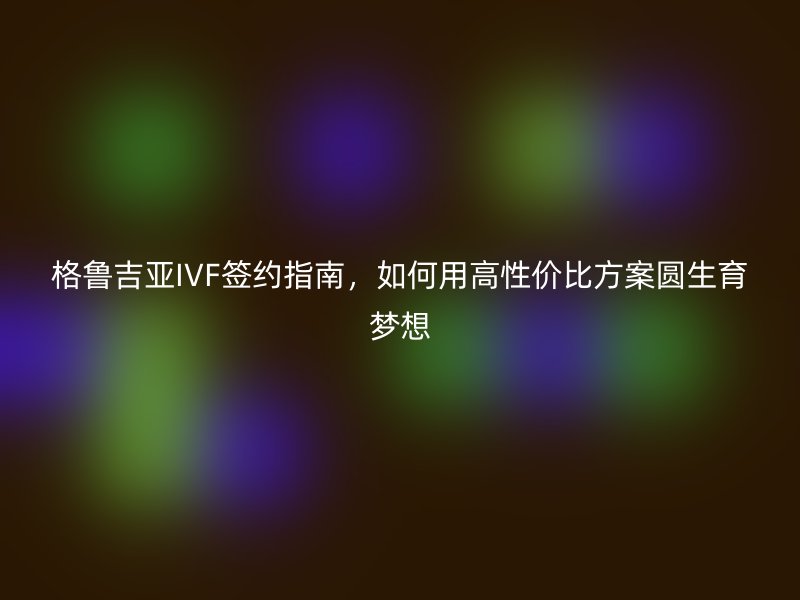 格鲁吉亚IVF签约指南，如何用高性价比方案圆生育梦想