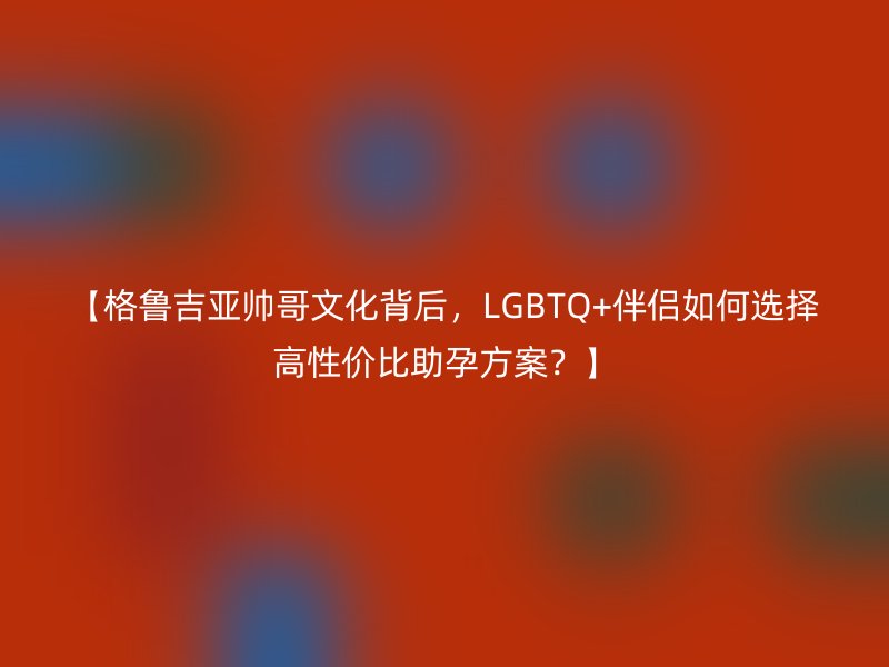 【格鲁吉亚帅哥文化背后，LGBTQ+伴侣如何选择高性价比助孕方案？】