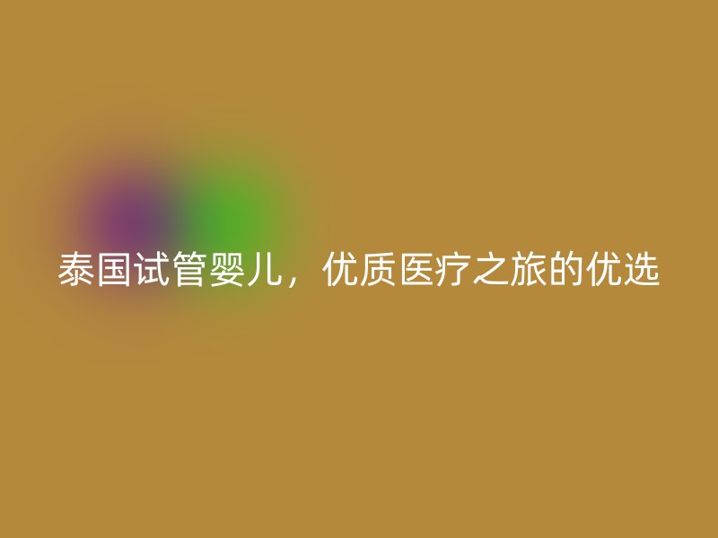 泰国试管婴儿，优质医疗之旅的优选
