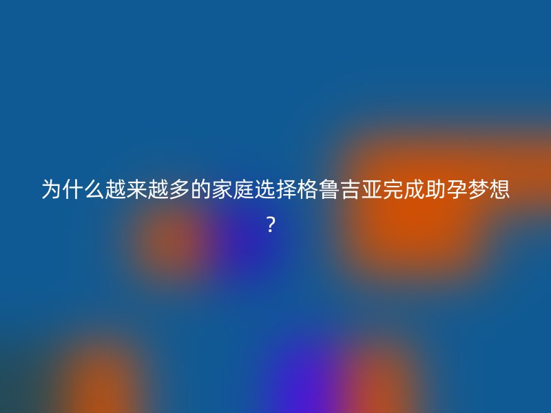 为什么越来越多的家庭选择格鲁吉亚完成助孕梦想？