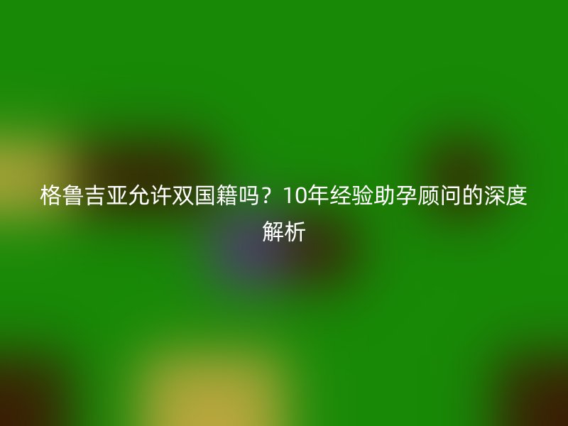 格鲁吉亚允许双国籍吗？10年经验助孕顾问的深度解析