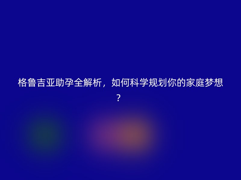 格鲁吉亚助孕全解析，如何科学规划你的家庭梦想？