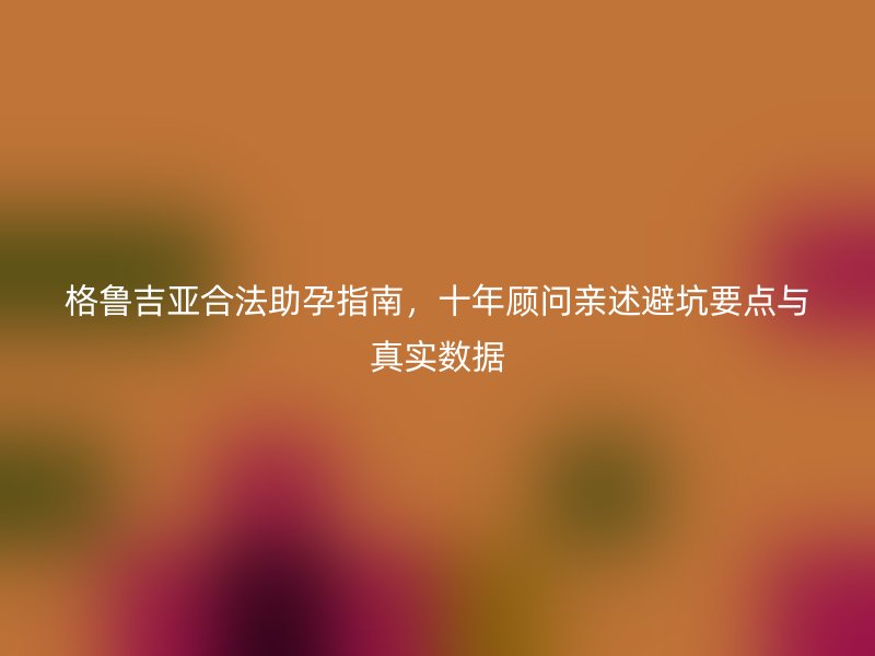格鲁吉亚合法助孕指南，十年顾问亲述避坑要点与真实数据