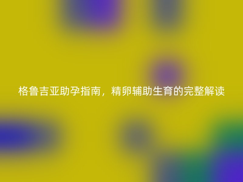 格鲁吉亚助孕指南，精卵辅助生育的完整解读