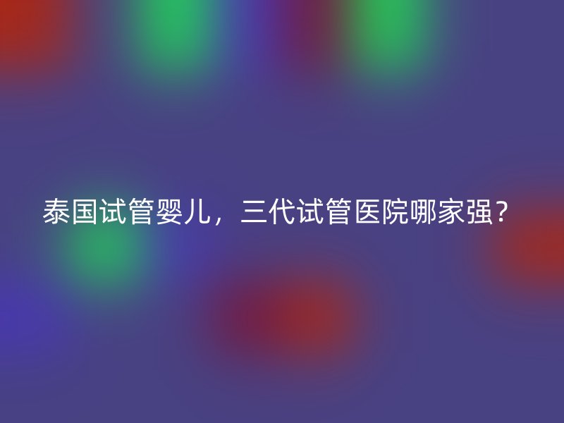 泰国试管婴儿，三代试管医院哪家强？