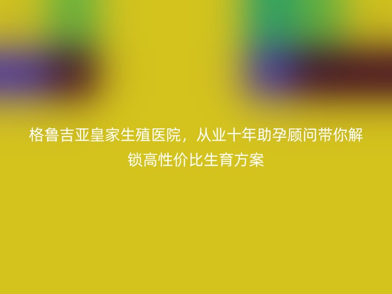 格鲁吉亚皇家生殖医院，从业十年助孕顾问带你解锁高性价比生育方案