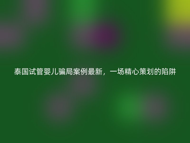 泰国试管婴儿骗局案例最新，一场精心策划的陷阱