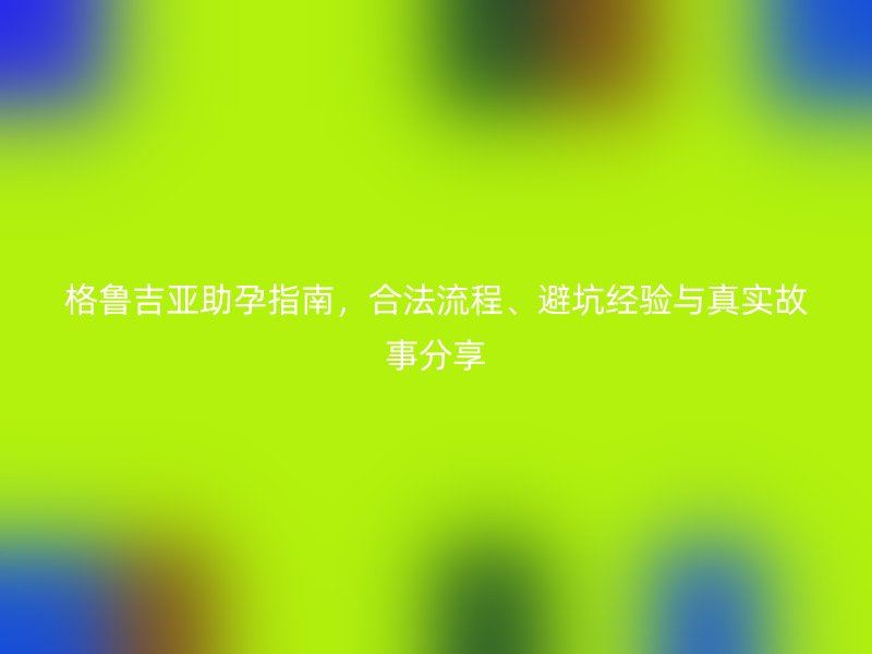 格鲁吉亚助孕指南，合法流程、避坑经验与真实故事分享