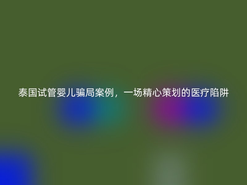 泰国试管婴儿骗局案例，一场精心策划的医疗陷阱