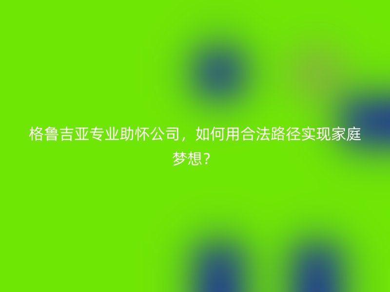 格鲁吉亚专业助怀公司，如何用合法路径实现家庭梦想？