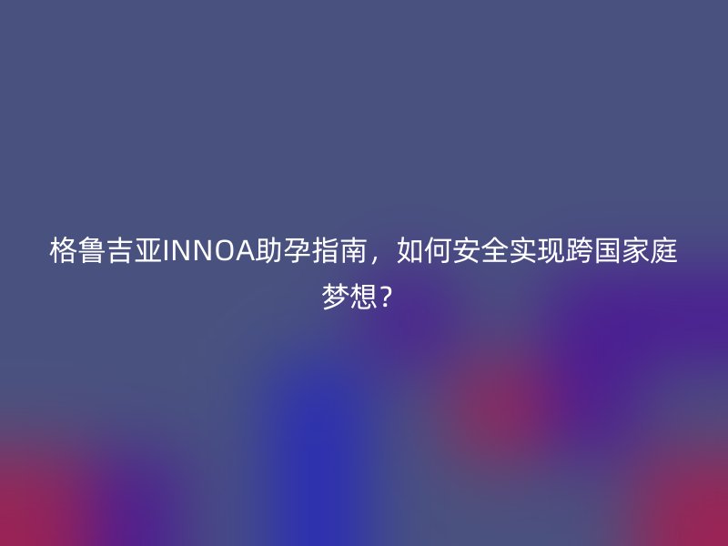 格鲁吉亚INNOA助孕指南，如何安全实现跨国家庭梦想？
