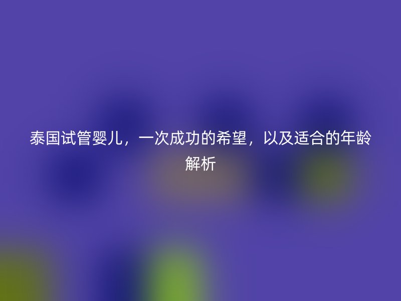 泰国试管婴儿，一次成功的希望，以及适合的年龄解析