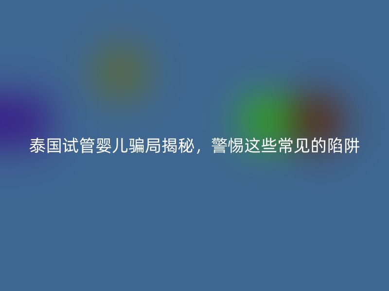泰国试管婴儿骗局揭秘，警惕这些常见的陷阱