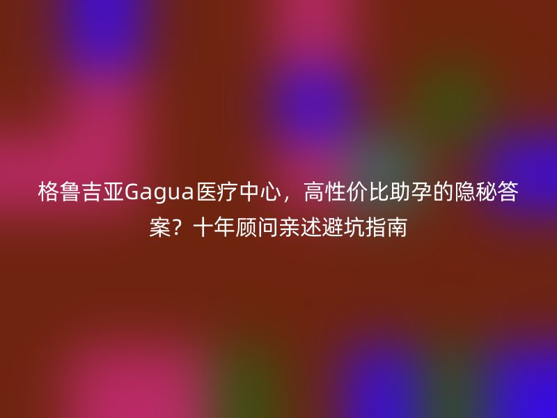 格鲁吉亚Gagua医疗中心，高性价比助孕的隐秘答案？十年顾问亲述避坑指南