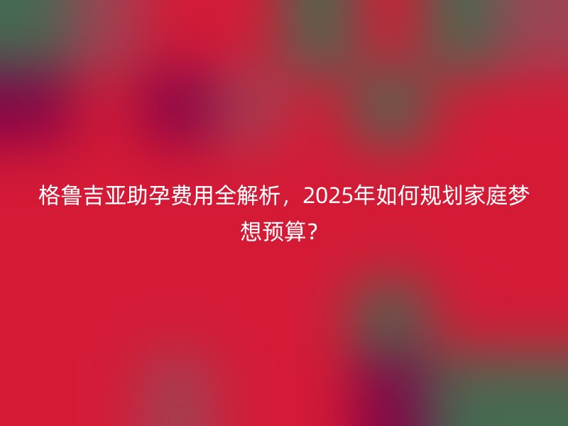 格鲁吉亚助孕费用全解析，2025年如何规划家庭梦想预算？