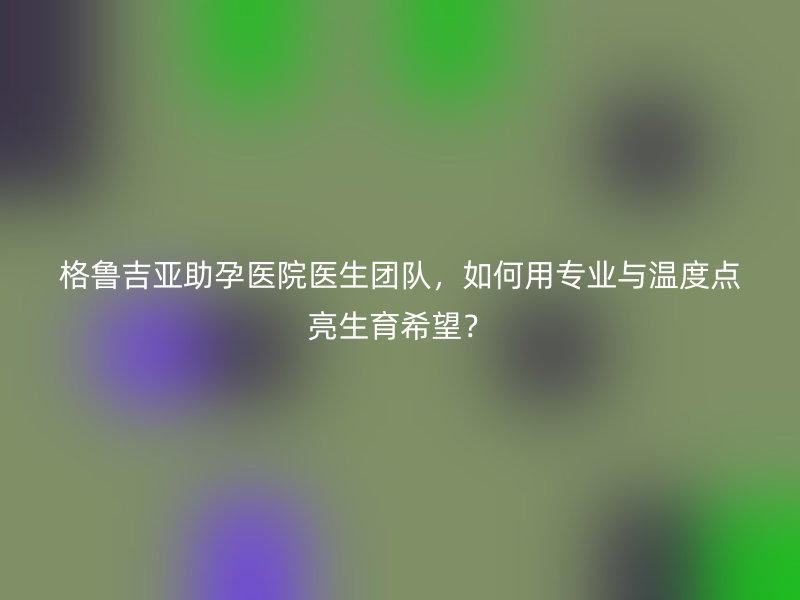 格鲁吉亚助孕医院医生团队，如何用专业与温度点亮生育希望？