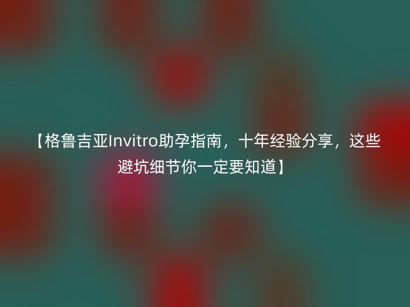 【格鲁吉亚Invitro助孕指南，十年经验分享，这些避坑细节你一定要知道】