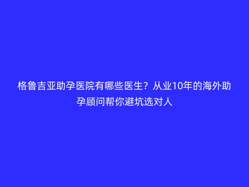 格鲁吉亚助孕医院有哪些医生？从业10年的海外助孕顾问帮你避坑选对人