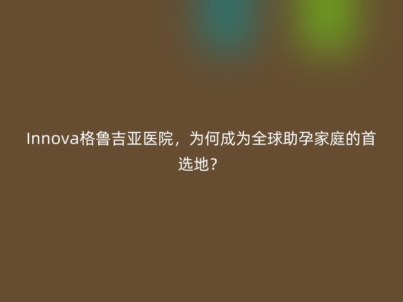 Innova格鲁吉亚医院，为何成为全球助孕家庭的首选地？