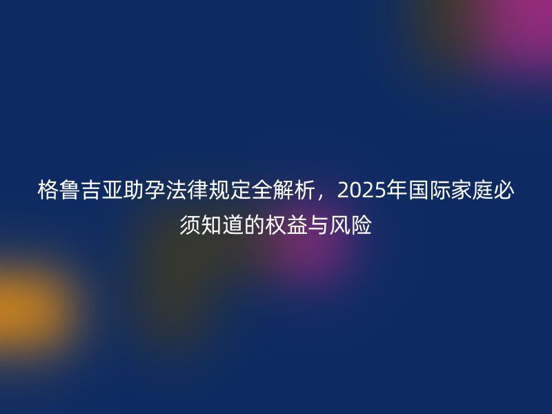 格鲁吉亚助孕法律规定全解析，2025年国际家庭必须知道的权益与风险
