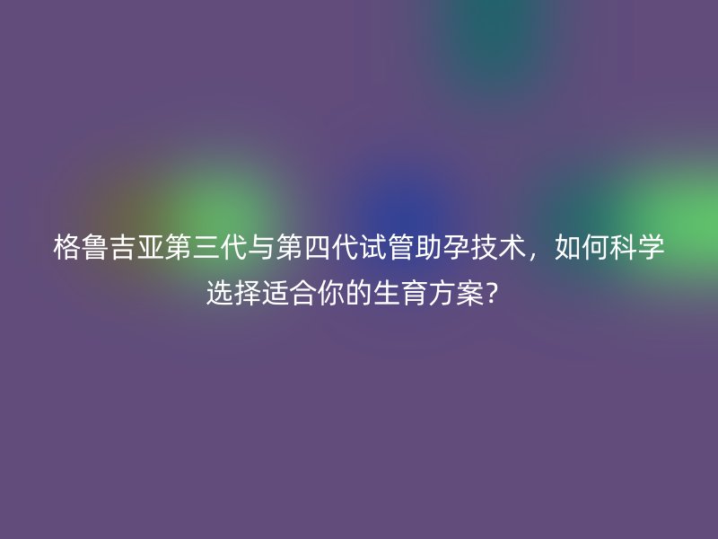 格鲁吉亚第三代与第四代试管助孕技术，如何科学选择适合你的生育方案？