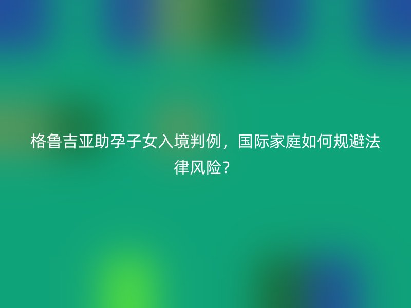 格鲁吉亚助孕子女入境判例，国际家庭如何规避法律风险？
