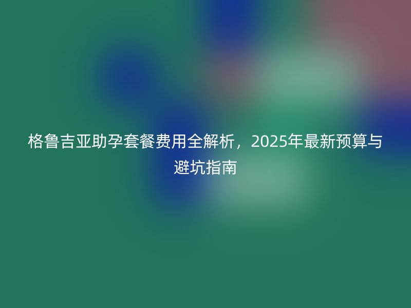 格鲁吉亚助孕套餐费用全解析，2025年最新预算与避坑指南