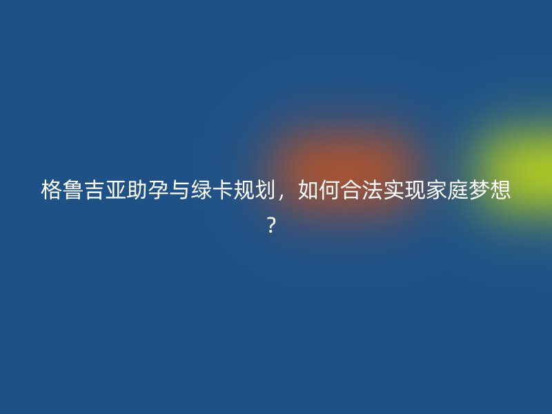 格鲁吉亚助孕与绿卡规划，如何合法实现家庭梦想？