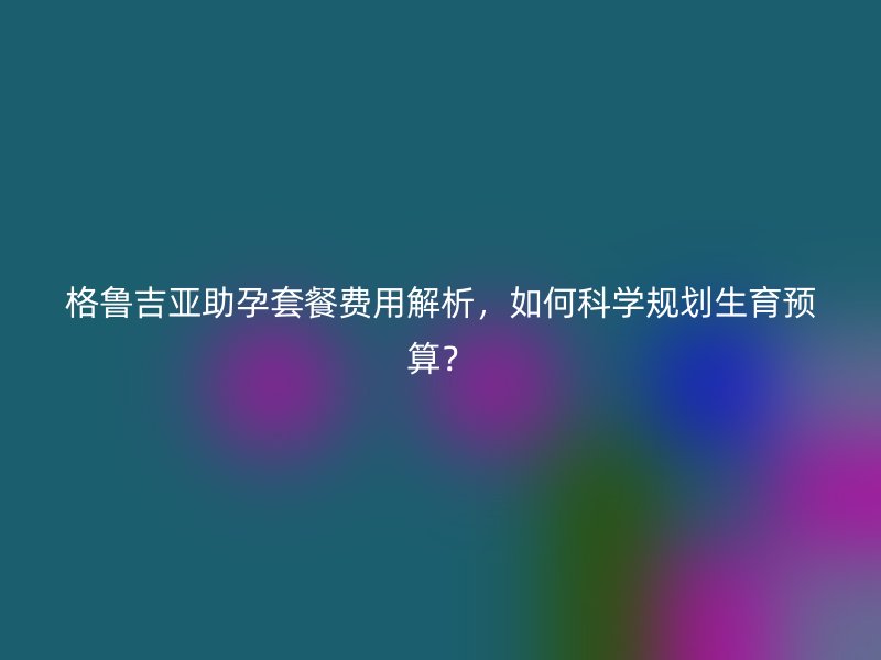 格鲁吉亚助孕套餐费用解析，如何科学规划生育预算？