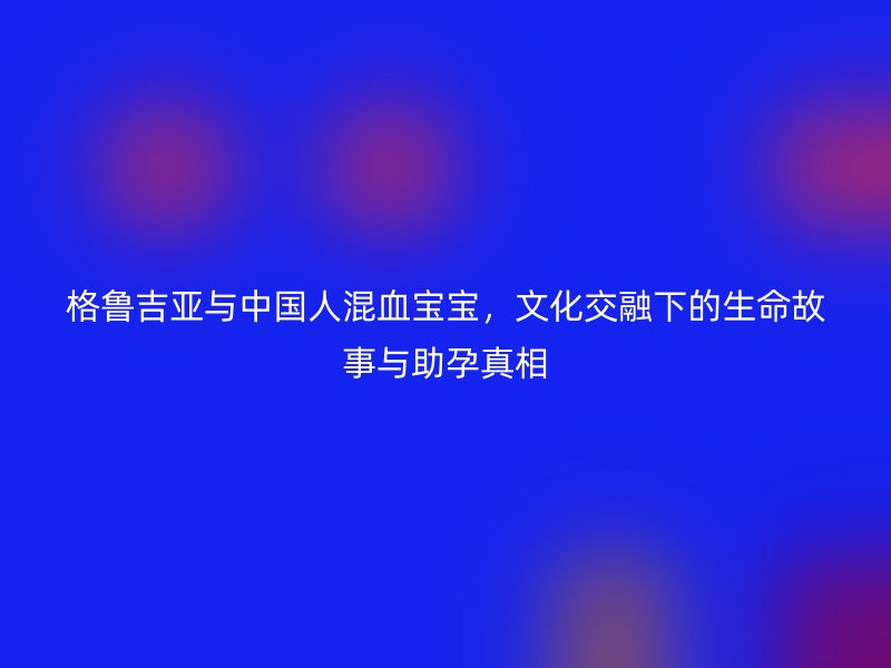 格鲁吉亚与中国人混血宝宝，文化交融下的生命故事与助孕真相