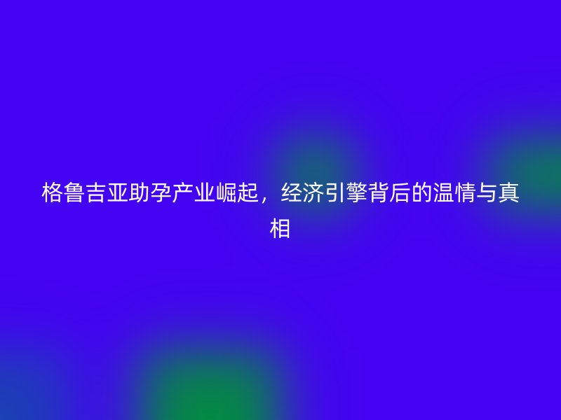 格鲁吉亚助孕产业崛起，经济引擎背后的温情与真相