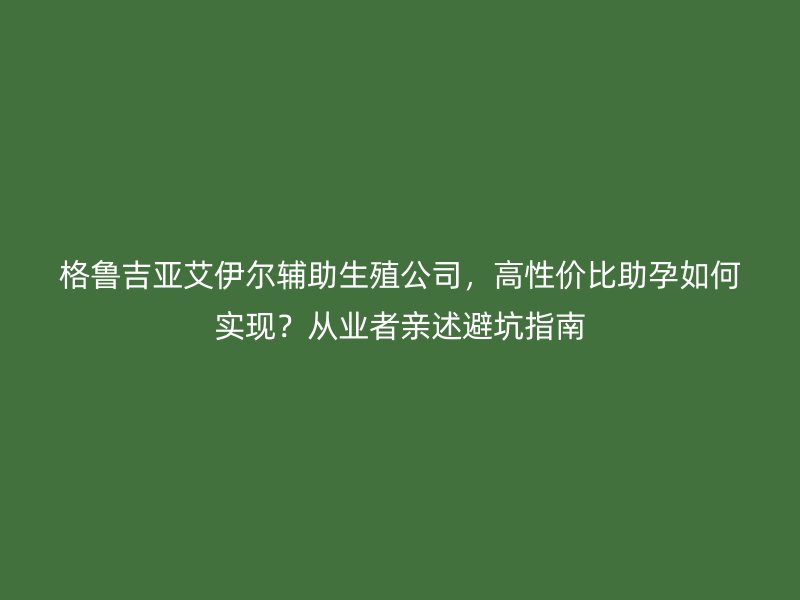 格鲁吉亚艾伊尔辅助生殖公司，高性价比助孕如何实现？从业者亲述避坑指南
