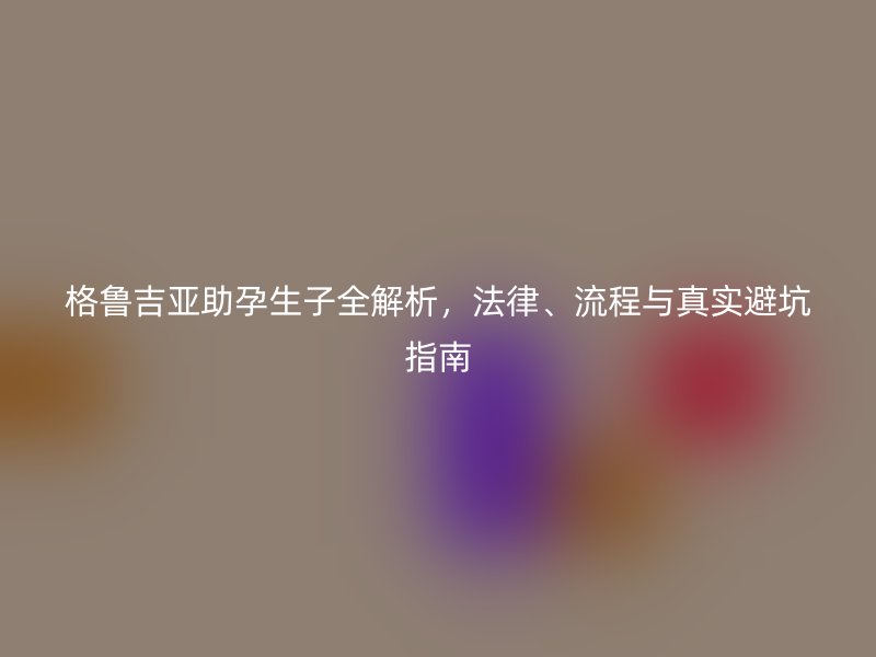 格鲁吉亚助孕生子全解析，法律、流程与真实避坑指南