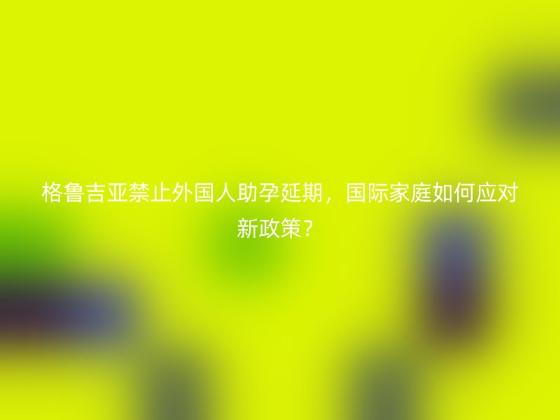 格鲁吉亚禁止外国人助孕延期，国际家庭如何应对新政策？