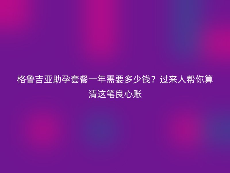 格鲁吉亚助孕套餐一年需要多少钱？过来人帮你算清这笔良心账