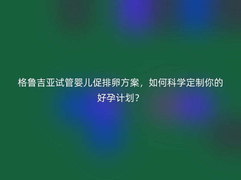 格鲁吉亚试管婴儿促排卵方案，如何科学定制你的好孕计划？