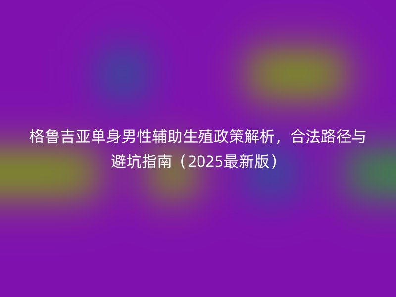 格鲁吉亚单身男性辅助生殖政策解析，合法路径与避坑指南（2025最新版）