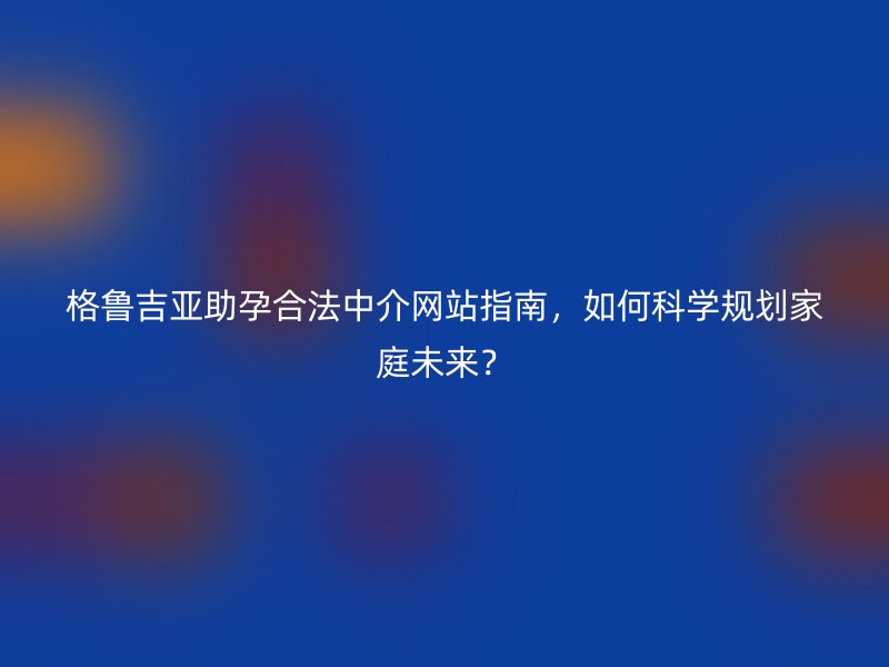 格鲁吉亚助孕合法中介网站指南，如何科学规划家庭未来？