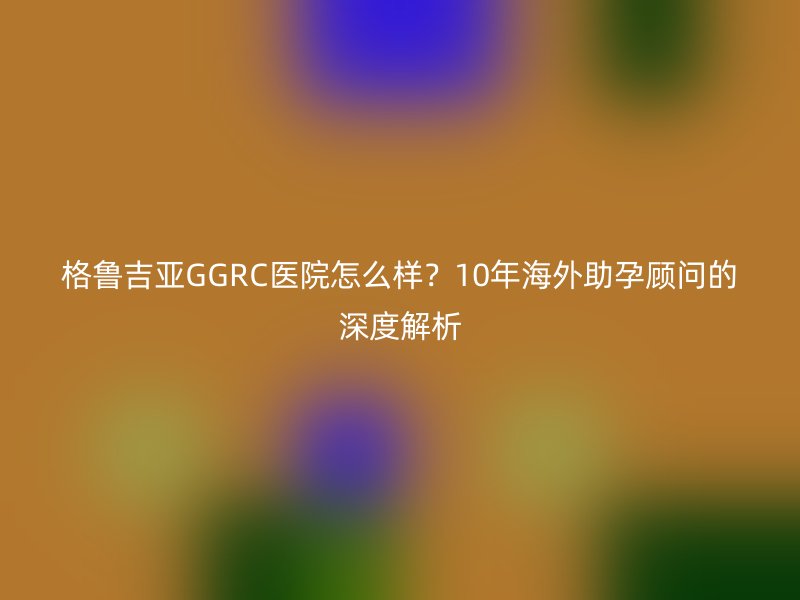 格鲁吉亚GGRC医院怎么样？10年海外助孕顾问的深度解析